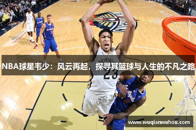 NBA球星韦少：风云再起，探寻其篮球与人生的不凡之路