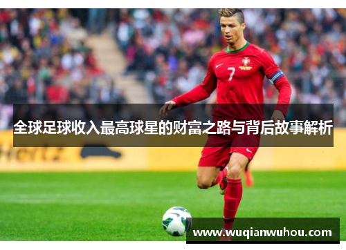 全球足球收入最高球星的财富之路与背后故事解析
