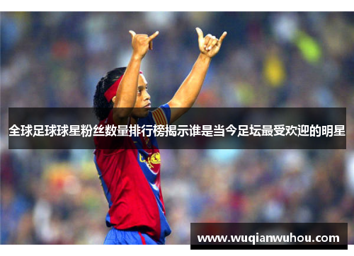 全球足球球星粉丝数量排行榜揭示谁是当今足坛最受欢迎的明星