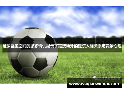 足球巨星之间的恩怨情仇揭示了竞技场外的复杂人际关系与竞争心理