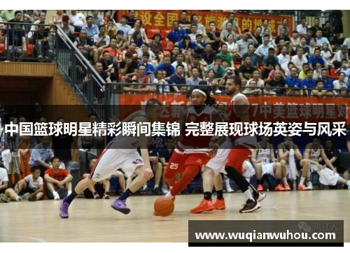 中国篮球明星精彩瞬间集锦 完整展现球场英姿与风采