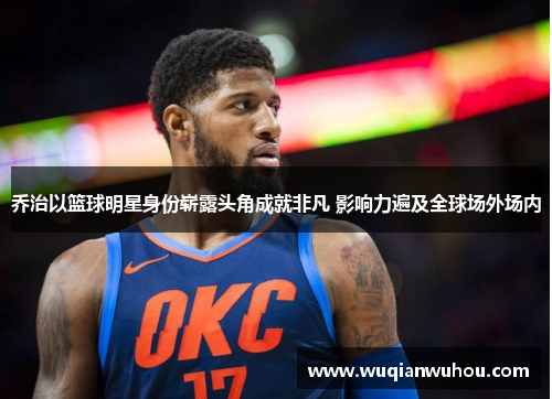 乔治以篮球明星身份崭露头角成就非凡 影响力遍及全球场外场内